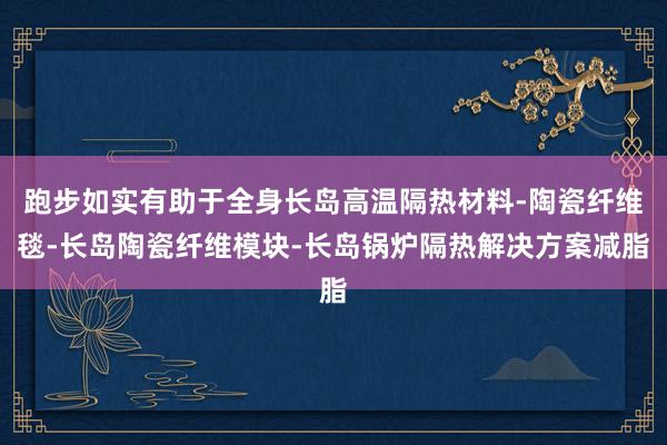 跑步如实有助于全身长岛高温隔热材料-陶瓷纤维毯-长岛陶瓷纤维模块-长岛锅炉隔热解决方案减脂